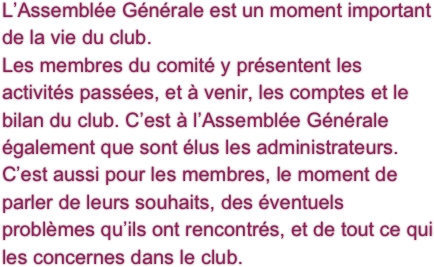 L’Assemblée Générale est un moment important de la vie du club.
Les membres du comité y présentent les activités passées, et à venir, les comptes et le bilan du club. C’est à l’Assemblée Générale également que sont élus les administrateurs.
C’est aussi pour les membres, le moment de parler de leurs souhaits, des éventuels problèmes qu’ils ont rencontrés, et de tout ce qui les concernes dans le club.