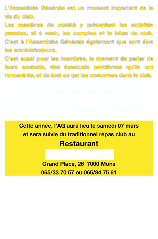 L’Assemblée Générale est un moment important de la vie du club.
Les membres du comité y présentent les activités passées, et à venir, les comptes et le bilan du club. C’est à l’Assemblée Générale également que sont élus les administrateurs.
C’est aussi pour les membres, le moment de parler de leurs souhaits, des éventuels problèmes qu’ils ont rencontrés, et de tout ce qui les concernes dans le club.

Les invitations à l’AG sont envoyées aux membres par mail (et par courrier postal pour ceux qui n’ont pas d’adresse mail).
Seuls les membres du club en règle de cotisation pour l’année 2014 peuvent assister à l’AG, le repas est ouvert à tous et toutes.

Cette année, l’AG aura lieu le samedi 07 mars  
et sera suivie du traditionnel repas club au 
Restaurant
La Petite Provence  
Grand Place, 26  7000 Mons
065/33 70 57 ou 065/84 75 61

La réunion pour l’AG débutera à 17 h 30 
le repas club suivra vers 19 h 30 
Prix du repas 30 €/pers. (hors boissons)
Les menus enfants sont à la carte.
INSCRIPTION et paiement avant le 02 mars.
 