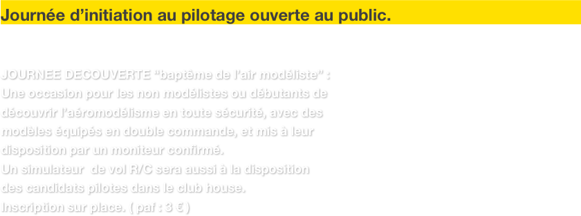  

Journée d’initiation au pilotage ouverte au public.


JOURNEE DECOUVERTE “baptême de l’air modéliste” :
Une occasion pour les non modélistes ou débutants de 
découvrir l’aéromodélisme en toute sécurité, avec des 
modèles équipés en double commande, et mis à leur 
disposition par un moniteur confirmé.
Un simulateur  de vol R/C sera aussi à la disposition 
des candidats pilotes dans le club house. 
Inscription sur place. ( paf : 3 € ) 
